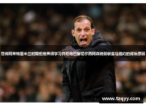 恩师阿莱格里米兰时期拒绝英语学习并拒绝巴黎切尔西阿森纳曼联皇马邀约的背后原因