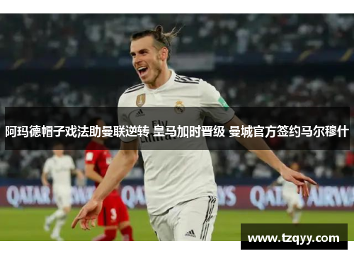阿玛德帽子戏法助曼联逆转 皇马加时晋级 曼城官方签约马尔穆什