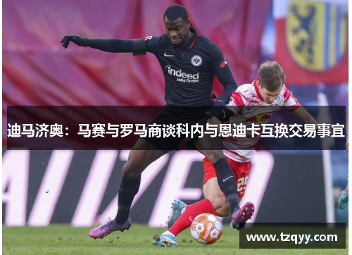 迪马济奥：马赛与罗马商谈科内与恩迪卡互换交易事宜