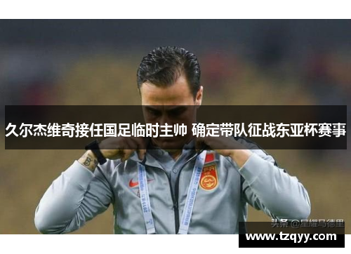 久尔杰维奇接任国足临时主帅 确定带队征战东亚杯赛事