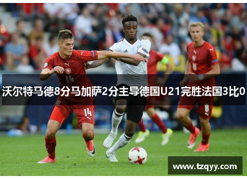 沃尔特马德8分马加萨2分主导德国U21完胜法国3比0